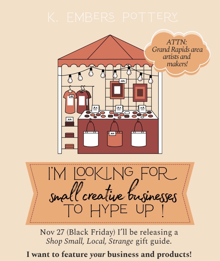"Attention Grand Rapids area artists and makers! I'm looking for small creative businesses to hype up! Nov 27 (Black Friday) I'll be releasing a Shop Small, Local, Strange gift guide I want to feature *your* business and products!"